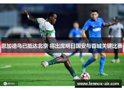恩加德乌已抵达北京 将出席明日国安与蓉城关键比赛