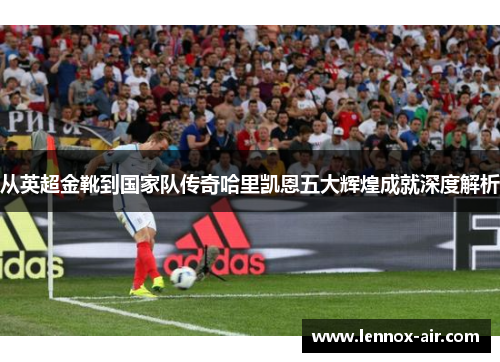 从英超金靴到国家队传奇哈里凯恩五大辉煌成就深度解析 从英超金靴到国家队传奇哈里凯恩五大辉煌成就深度解析